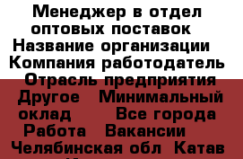 Менеджер в отдел оптовых поставок › Название организации ­ Компания-работодатель › Отрасль предприятия ­ Другое › Минимальный оклад ­ 1 - Все города Работа » Вакансии   . Челябинская обл.,Катав-Ивановск г.